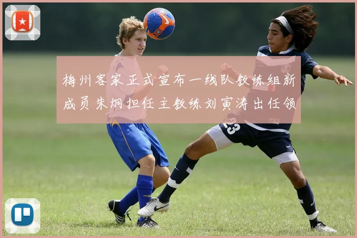 梅州客家正式宣布一线队教练组新成员朱炯担任主教练刘寅涛出任领队