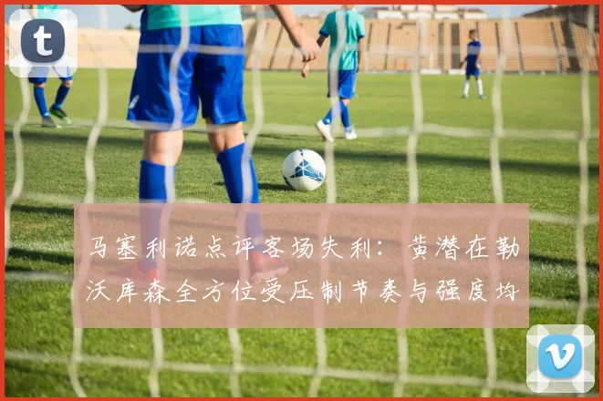 马塞利诺点评客场失利：黄潜在勒沃库森全方位受压制节奏与强度均不敌对手