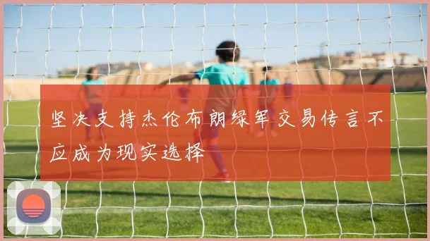 坚决支持杰伦布朗绿军交易传言不应成为现实选择