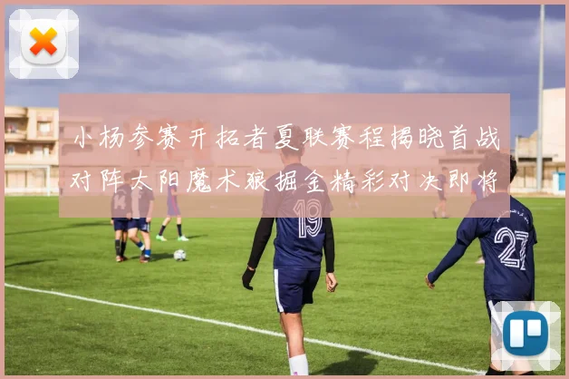小杨参赛开拓者夏联赛程揭晓首战对阵太阳魔术狼掘金精彩对决即将开启