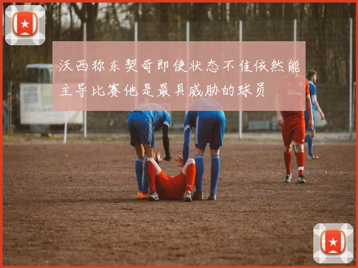 沃西称东契奇即使状态不佳依然能主导比赛他是最具威胁的球员