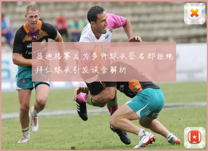 吕迪格赛后为多件球衣签名却拒绝拜仁球衣引发误会解析