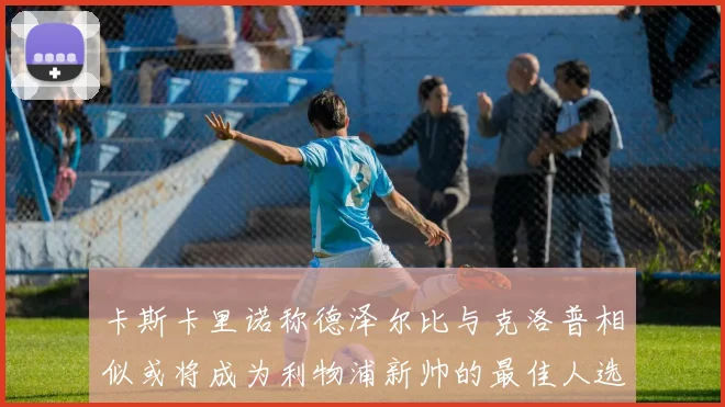 卡斯卡里诺称德泽尔比与克洛普相似或将成为利物浦新帅的最佳人选