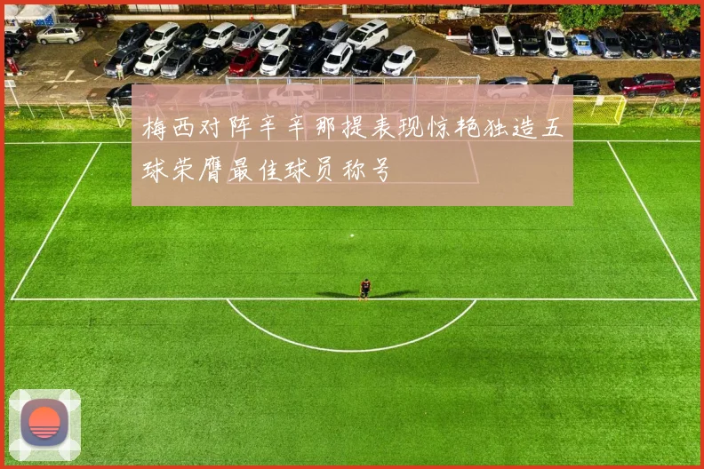 梅西对阵辛辛那提表现惊艳独造五球荣膺最佳球员称号