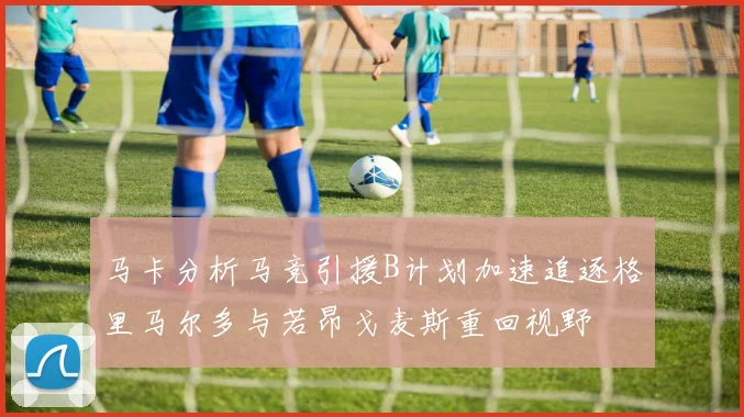 马卡分析马竞引援B计划加速追逐格里马尔多与若昂戈麦斯重回视野