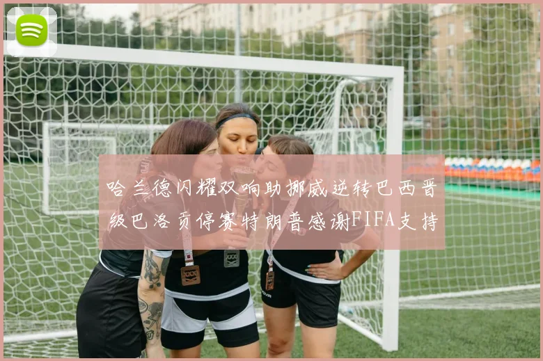 哈兰德闪耀双响助挪威逆转巴西晋级巴洛贡停赛特朗普感谢FIFA支持