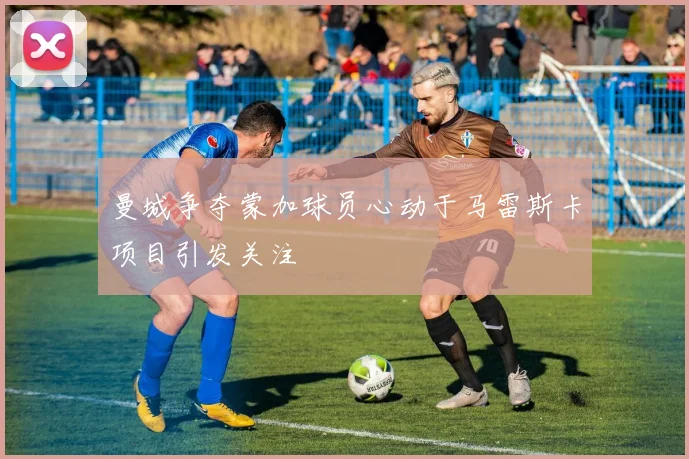 曼城争夺蒙加球员心动于马雷斯卡项目引发关注